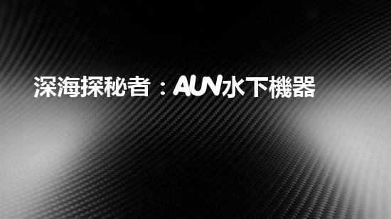 深海探秘者：AUV水下機器人的神奇工作原理！